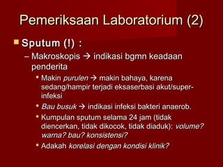 Pemeriksaan Laboratorium (2)
 Sputum   (!) :
 – Makroskopis  indikasi bgmn keadaan
   penderita
    Makin purulen  makin bahaya, karena
     sedang/hampir terjadi eksaserbasi akut/super-
     infeksi
    Bau busuk  indikasi infeksi bakteri anaerob.
    Kumpulan sputum selama 24 jam (tidak
     diencerkan, tidak dikocok, tidak diaduk): volume?
     warna? bau? konsistensi?
    Adakah korelasi dengan kondisi klinik?
 