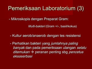 Pemeriksaan Laboratorium (3)
- Mikroskopis dengan Preparat Gram:
           Multi-bakteri (Gram +/-, basil/kokus)


- Kultur aerob/anaerob dengan tes resistensi

- Perhatikan bakteri yang jumlahnya paling
  banyak dan pada pemeriksaan ulangan selalu
  ditemukan  peranan penting sbg pencetus
  eksaserbasi
 