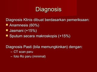 Diagnosis
Diagnosis Klinis dibuat berdasarkan pemeriksaan:
 Anamnesis (60%)
 Jasmani (+15%)
 Sputum secara makroskopis (+15%)


Diagnosis Pasti (bila memungkinkan) dengan:
  – CT scan paru
  – foto Ro paru (minimal)
 