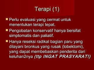 Terapi (1)
 Perlu evaluasi yang cermat untuk
  menentukan terapi tepat.
 Pengobatan konservatif hanya bersifat
  simptomatis dan paliatif.
 Hanya reseksi radikal bagian paru yang
  dilayani bronkus yang rusak (lobektomi),
  yang dapat membebaskan penderita dari
  keluhan2nya (ttp INGAT PRASYARAT!)
 