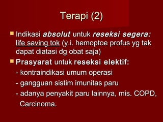 Terapi (2)
 Indikasi absolut     untuk reseksi segera:
  life saving tok (y.i. hemoptoe profus yg tak
  dapat diatasi dg obat saja)
 Prasyarat untuk reseksi elektif:

  - kontraindikasi umum operasi
  - gangguan sistim imunitas paru
  - adanya penyakit paru lainnya, mis. COPD,
    Carcinoma.
 