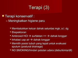 Terapi (3)
 Terapi konservatif :
  – Meningkatkan higiene paru

      Membatukkan keluar dahak setuntas mgk, a.l. dg
      Ekspektoran
      Ambroxol HCl  surfaktan >>  dahak longgar
      Inhalasi uap air  dahak longgar
      Memilih posisi tubuh yang tepat untuk evakuasi
       sputum (postural drainage)
      NO SMOKING/hindari polutan udara (debu/kimia/dll)
 