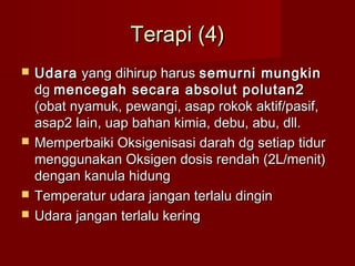 Terapi (4)
   Udara yang dihirup harus semurni mungkin
    dg mencegah secara absolut polutan2
    (obat nyamuk, pewangi, asap rokok aktif/pasif,
    asap2 lain, uap bahan kimia, debu, abu, dll.
   Memperbaiki Oksigenisasi darah dg setiap tidur
    menggunakan Oksigen dosis rendah (2L/menit)
    dengan kanula hidung
   Temperatur udara jangan terlalu dingin
   Udara jangan terlalu kering
 