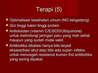 Terapi (5)
   Optimalisasi kesehatan umum (NO bergadang)
   Gizi tinggi kalori tinggi protein
   Antioksidan (vitamin C/E/SOD/Ubiquinone)
    untuk melindungi jaringan paru yang msh sehat
    maupun yang sudah mulai sakit.
   Antibiotika dibatasi hanya bila terjadi
    eksaserbasi akut atau bila ada super- infeksi,
    untuk mencegah resistensi kuman thd antibiotika
    yang sering dipakai.
 