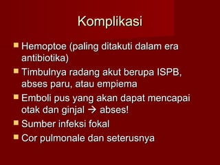 Komplikasi
 Hemoptoe (paling ditakuti dalam era
  antibiotika)
 Timbulnya radang akut berupa ISPB,
  abses paru, atau empiema
 Emboli pus yang akan dapat mencapai
  otak dan ginjal  abses!
 Sumber infeksi fokal
 Cor pulmonale dan seterusnya
 