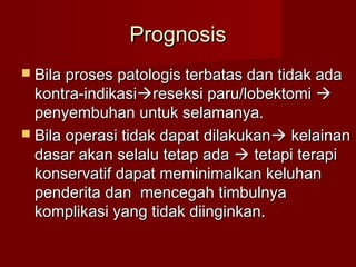 Prognosis
 Bila proses patologis terbatas dan tidak ada
  kontra-indikasireseksi paru/lobektomi 
  penyembuhan untuk selamanya.
 Bila operasi tidak dapat dilakukan  kelainan
  dasar akan selalu tetap ada  tetapi terapi
  konservatif dapat meminimalkan keluhan
  penderita dan mencegah timbulnya
  komplikasi yang tidak diinginkan.
 