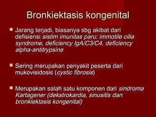 Bronkiektasis kongenital
   Jarang terjadi, biasanya sbg akibat dari
    defisiensi sistim imunitas paru: immotile cilia
    syndrome, deficiency IgA/C3/C4, deficiency
    alpha-antitrypsine

   Sering merupakan penyakit peserta dari
    mukovisidosis (cystic fibrosis)

   Merupakan salah satu komponen dari sindroma
    Kartagener (dekstrokardia, sinusitis dan
    bronkiektasis kongenital)
 