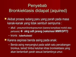 Penyebab
   Bronkiektasis didapat (aquired)
 Akibat proses radang paru yang parah pada masa
  kanak-kanak yang tidak sembuh sempurna :
  – akut : pneumoni/bronkopneumoni (karena komplikasi morbili atau
    pertussis)  skrg sdh jarang (vaksinasi MMR/DPT!)
  – kronis : tuberkulosis!
 Karena aspirasi benda asing pada anak:
  – Benda asing menyangkut pada salah satu percabangan
    bronkus, lama2 timbul keluhan khas bronkiektasis yang
    akan bertambah parah sesuai bertambnya umur.
 