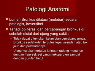 Patologi Anatomi
   Lumen Bronkus dilatasi (melebar) secara
    patologis, ireversibel
   Terjadi obliterasi dari percabangan bronkus di
    sebelah distal dari ujung yang sakit :
    – Tidak dapat ditemukan kelanjutan percabangannya.
      Bronkus seolah-olah terputus tepat sesudah atau tak
      jauh dari pelebarannya.
    – Ujungnya akan tertutup jaringan radang menahun
      dengan hipersekresi yang mukopurulen sampai
      dengan purulen betul
 