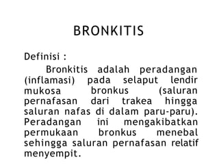 BRONKITIS
Definisi :
Bronkitis adalah peradangan
pada selaput lendir
(inflamasi)
mukosa bronkus (saluran
pernafasan dari trakea hingga
saluran nafas di dalam paru-paru).
Peradangan ini mengakibatkan
permukaan bronkus menebal
sehingga saluran pernafasan relatif
menyempit.
 