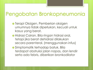 Pengobatan Bronkopneumonia
 Terapi Oksigen. Pemberian oksigen
umumnya tidak diperlukan, kecuali untuk
kasus yang berat.
 Hidrasi Cairan. Bila ringan hidrasi oral,
tetapi jika berat dehidrasi dilakukan
secara parenteral. (menggunakan infus)
 Simptomatik terhadap batuk. Bila
terdapat obstruksi jalan napas, dan lendir
serta ada febris, diberikan bronkodilator
 