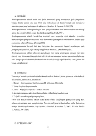 A. DEFINISI
Bronkopneumonia adalah salah satu jenis pneumonia yang mempunyai pola penyebaran
bercak, teratur dalam satu atau lebih area terlokalisasi di dalam bronchi dan meluas ke
parenkim paru yang berdekatan di sekitarnya (Smeltzer & Suzanne C,2002:57).
Bronkopneumonia adalah peradangan paru yang disebabkan oleh bermacam-macam etiologi
jamur dan seperti bakteri, virus, dan benda asing( Ngastiyah,2005).
Bronkopneumonia adalah bronkolius terminal yang tersumbat oleh eksudat, kemudian
menjadi bagian yang terkonsolidasi atau membentuk gabungan di dekat lobules, disebut juga
pneumonia lobaris (Whaley &Wong,2000).
Bronkopneumonia berasal dari kata bronchus dan pneumonia berarti peradangan pada
jaringan paru-paru dan juga cabang tenggorokan (broncus). (Arief Mansjoer).
Bronkopneumonia adalah salah satu peradangan paru yang terjadi pada jaringan paru atau
alveoli yang biasanya didahului oleh infeksi traktus respiratus bagian atas selama beberapa
hari. Yang dapat disebabkan oleh bermacam-macam etiologi seperti bakteri, virus, jamur dan
benda asing lainnya.1




   B. ETIOLOGI
Timbulnya bronchopneumonia disebabkan oleh virus, bakteri, jamur, protozoa, mikrobakteri,
mikoplasma, dan riketsia, antara lain:5
1. Bakteri : Streptococcus, Staphylococus,H. Influenza, Klebsiella.
2. Virus : Legionella pneumonia
3. Jamur : Aspergillus spesies, Candida albicans
4. Aspirasi makanan, sekresi orofariengal atau isi lambung kedalam paru
5. Terjadi karena kongesti paru yang lama.
Sebab lain dari pneumonia adalah akibat flora normal yang terjadi pada pasien yang daya
tahannya terganggu, atau terjadi aspirasi flora normal yang terdapat dalam mulut dank arena
adanya pneumocystis crania, Mycoplasma. (Smeltzer &Suzanne C, 2002: 572 dan Sandra
M.Nettina, 2001:628).




   C. EPIDEMIOLOGI1
                                              2
 