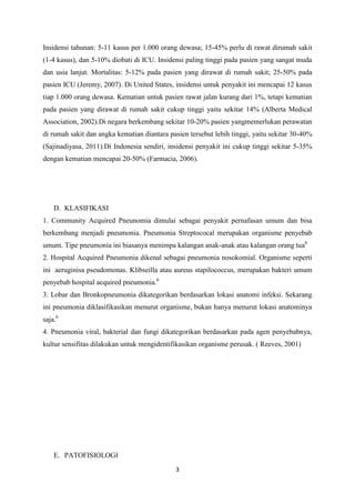 Insidensi tahunan: 5-11 kasus per 1.000 orang dewasa; 15-45% perlu di rawat dirumah sakit
(1-4 kasus), dan 5-10% diobati di ICU. Insidensi paling tinggi pada pasien yang sangat muda
dan usia lanjut. Mortalitas: 5-12% pada pasien yang dirawat di rumah sakit; 25-50% pada
pasien ICU (Jeremy, 2007). Di United States, insidensi untuk penyakit ini mencapai 12 kasus
tiap 1.000 orang dewasa. Kematian untuk pasien rawat jalan kurang dari 1%, tetapi kematian
pada pasien yang dirawat di rumah sakit cukup tinggi yaitu sekitar 14% (Alberta Medical
Association, 2002).Di negara berkembang sekitar 10-20% pasien yangmemerlukan perawatan
di rumah sakit dan angka kematian diantara pasien tersebut lebih tinggi, yaitu sekitar 30-40%
(Sajinadiyasa, 2011).Di Indonesia sendiri, insidensi penyakit ini cukup tinggi sekitar 5-35%
dengan kematian mencapai 20-50% (Farmacia, 2006).




    D. KLASIFIKASI
1. Community Acquired Pneunomia dimulai sebagai penyakit pernafasan umum dan bisa
berkembang menjadi pneumonia. Pneumonia Streptococal merupakan organisme penyebab
umum. Tipe pneumonia ini biasanya menimpa kalangan anak-anak atau kalangan orang tua6
2. Hospital Acquired Pneumonia dikenal sebagai pneumonia nosokomial. Organisme seperti
ini aeruginisa pseudomonas. Klibseilla atau aureus stapilococcus, merupakan bakteri umum
penyebab hospital acquired pneumonia.6
3. Lobar dan Bronkopneumonia dikategorikan berdasarkan lokasi anatomi infeksi. Sekarang
ini pneumonia diklasifikasikan menurut organisme, bukan hanya menurut lokasi anatominya
saja.6
4. Pneumonia viral, bakterial dan fungi dikategorikan berdasarkan pada agen penyebabnya,
kultur sensifitas dilakukan untuk mengidentifikasikan organisme perusak. ( Reeves, 2001)




    E. PATOFISIOLOGI
                                             3
 