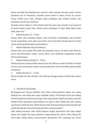 Kuman penyebab bronchopneumonia masuk ke dalam jaringan paru-paru melaui saluran
pernafasan atas ke bronchiolus, kemudian kuman masuk ke dalam alveolus ke alveolus
lainnya melalui poros kohn, sehingga terjadi peradangan pada dinding bronchus atau
bronchiolus dan alveolus sekitarnya.3
Kemudian proses radang ini selalu dimulai pada hilus paru yang menyebar secara progresif
ke perifer sampai seluruh lobus. Dimana proses peradangan ini dapat dibagi dalam empat
tahap, antara lain :3
1.     Stadium Kongesti (4 – 12 jam)
Dimana lobus yang meradang tampak warna kemerahan, membengkak, pada perabaan
banyak mengandung cairan, pada irisan keluar cairan kemerahan (eksudat masuk ke dalam
alveoli melalui pembuluh darah yang berdilatasi)
2.     Stadium Hepatisasi (48 jam berikutnya)
Dimana lobus paru tampak lebih padat dan bergranuler karena sel darah merah fibrinosa,
lecocit polimorfomuklear mengisi alveoli (pleura yang berdekatan mengandung eksudat
fibrinosa kekuningan).
3.     Stadium Hepatisasi Kelabu (3 – 8 hari)
Dimana paru-paru menjadi kelabu karena lecocit dan fibrinosa terjadi konsolidasi di dalam
alveolus yang terserang dan eksudat yang ada pada pleura masih ada bahkan dapat berubah
menjadi pus.
4.     Stadium Resolusi (7 – 11 hari)
Dimana eksudat lisis dan reabsorbsi oleh makrofag sehingga jaringan kembali pada struktur
semua.




     F. MANIFESTASI KLINIK
Bronkopneumonia biasanya didahului oleh infeksi traktusrespiratoris bagian atas selama
beberapa hari suhu tubuh naik sangat mendadak sampai 39-40 derajat celcius dan kadang
disertai kejang karena demam yang tinggi.Anak sangat gelisah, dispenia pernafasan cepat dan
dangkal disertai pernafasan cuping hidung serta sianosis sekitar hidung dan mulut, kadang
juga disertai muntah dan diare. Batuk biasanya tidak ditemukan pada permulaan penyakit tapi
setelah beberapa hari mula-mula kering kemudian menjadi produktif.3
Pada stadium permulaan sukar dibuat diagnosis dengan pemeriksaan fisik tetapi dengan
adanya nafs dangkal dan cepat, pernafasan cuping hidung dan sianosis sekitar hidung dan
mulut dapat diduga adanya pneumonia.Hasil pemeriksaan fisik tergantung luas daerah
                                                4
 