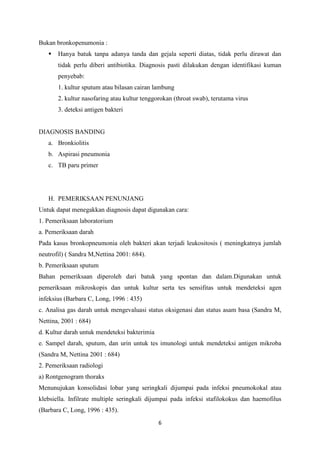 Bukan bronkopenumonia :
      Hanya batuk tanpa adanya tanda dan gejala seperti diatas, tidak perlu dirawat dan
       tidak perlu diberi antibiotika. Diagnosis pasti dilakukan dengan identifikasi kuman
       penyebab:
       1. kultur sputum atau bilasan cairan lambung
       2. kultur nasofaring atau kultur tenggorokan (throat swab), terutama virus
       3. deteksi antigen bakteri


DIAGNOSIS BANDING
   a. Bronkiolitis
   b. Aspirasi pneumonia
   c. TB paru primer




   H. PEMERIKSAAN PENUNJANG
Untuk dapat menegakkan diagnosis dapat digunakan cara:
1. Pemeriksaan laboratorium
a. Pemeriksaan darah
Pada kasus bronkopneumonia oleh bakteri akan terjadi leukositosis ( meningkatnya jumlah
neutrofil) ( Sandra M,Nettina 2001: 684).
b. Pemeriksaan sputum
Bahan pemeriksaan diperoleh dari batuk yang spontan dan dalam.Digunakan untuk
pemeriksaan mikroskopis dan untuk kultur serta tes sensifitas untuk mendeteksi agen
infeksius (Barbara C, Long, 1996 : 435)
c. Analisa gas darah untuk mengevaluasi status oksigenasi dan status asam basa (Sandra M,
Nettina, 2001 : 684)
d. Kultur darah untuk mendeteksi bakterimia
e. Sampel darah, sputum, dan urin untuk tes imunologi untuk mendeteksi antigen mikroba
(Sandra M, Nettina 2001 : 684)
2. Pemeriksaan radiologi
a) Rontgenogram thoraks
Menunujukan konsolidasi lobar yang seringkali dijumpai pada infeksi pneumokokal atau
klebsiella. Infilrate multiple seringkali dijumpai pada infeksi stafilokokus dan haemofilus
(Barbara C, Long, 1996 : 435).
                                              6
 