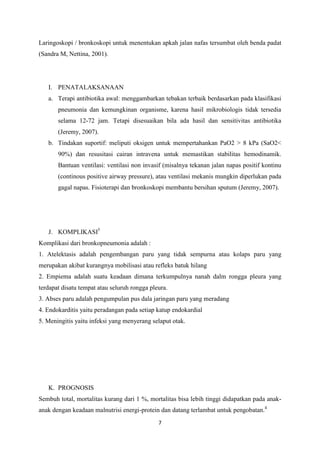Laringoskopi / bronkoskopi untuk menentukan apkah jalan nafas tersumbat oleh benda padat
(Sandra M, Nettina, 2001).




   I. PENATALAKSANAAN
   a. Terapi antibiotika awal: menggambarkan tebakan terbaik berdasarkan pada klasifikasi
       pneumonia dan kemungkinan organisme, karena hasil mikrobiologis tidak tersedia
       selama 12-72 jam. Tetapi disesuaikan bila ada hasil dan sensitivitas antibiotika
       (Jeremy, 2007).
   b. Tindakan suportif: meliputi oksigen untuk mempertahankan PaO2 > 8 kPa (SaO2<
       90%) dan resusitasi cairan intravena untuk memastikan stabilitas hemodinamik.
       Bantuan ventilasi: ventilasi non invasif (misalnya tekanan jalan napas positif kontinu
       (continous positive airway pressure), atau ventilasi mekanis mungkin diperlukan pada
       gagal napas. Fisioterapi dan bronkoskopi membantu bersihan sputum (Jeremy, 2007).




   J. KOMPLIKASI5
Komplikasi dari bronkopneumonia adalah :
1. Atelektasis adalah pengembangan paru yang tidak sempurna atau kolaps paru yang
merupakan akibat kurangnya mobilisasi atau refleks batuk hilang
2. Empiema adalah suatu keadaan dimana terkumpulnya nanah dalm rongga pleura yang
terdapat disatu tempat atau seluruh rongga pleura.
3. Abses paru adalah pengumpulan pus dala jaringan paru yang meradang
4. Endokarditis yaitu peradangan pada setiap katup endokardial
5. Meningitis yaitu infeksi yang menyerang selaput otak.




   K. PROGNOSIS
Sembuh total, mortalitas kurang dari 1 %, mortalitas bisa lebih tinggi didapatkan pada anak-
anak dengan keadaan malnutrisi energi-protein dan datang terlambat untuk pengobatan.4
                                              7
 