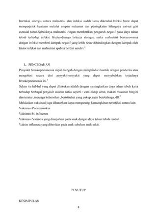 Interaksi sinergis antara malnutrisi dan infeksi sudah lama diketahui.Infeksi berat dapat
memperjelek keadaan melalui asupan makanan dan peningkatan hilangnya zat-zat gizi
esensial tubuh.Sebaliknya malnutrisi ringan memberikan pengaruh negatif pada daya tahan
tubuh terhadap infeksi. Kedua-duanya bekerja sinergis, maka malnutrisi bersama-sama
dengan infeksi memberi dampak negatif yang lebih besar dibandingkan dengan dampak oleh
faktor infeksi dan malnutrisi apabila berdiri sendiri.4




   L. PENCEGAHAN
Penyakit bronkopneumonia dapat dicegah dengan menghindari kontak dengan penderita atau
mengobati     secara   dini    penyakit-penyakit     yang   dapat   menyebabkan      terjadinya
bronkopneumonia ini.1
Selain itu hal-hal yang dapat dilakukan adalah dengan meningkatkan daya tahan tubuh kaita
terhadap berbagai penyakit saluran nafas seperti : cara hidup sehat, makan makanan bergizi
dan teratur ,menjaga kebersihan ,beristirahat yang cukup, rajin berolahraga, dll.2
Melakukan vaksinasi juga diharapkan dapat mengurangi kemungkinan terinfeksi antara lain:
Vaksinasi Pneumokokus
Vaksinasi H. influenza
Vaksinasi Varisela yang dianjurkan pada anak dengan daya tahan tubuh rendah
Vaksin influenza yang diberikan pada anak sebelum anak sakit.




                                           PENUTUP


KESIMPULAN
                                                8
 