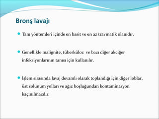 Bronş lavajı
Tanı yöntemleri içinde en basit ve en az travmatik olanıdır.
Genellikle malignite, tüberküloz ve bazı diğer akciğer
infeksiyonlarının tanısı için kullanılır.
İşlem sırasında lavaj devamlı olarak toplandığı için diğer loblar,
üst solunum yolları ve ağız boşluğundan kontaminasyon
kaçınılmazdır.
 