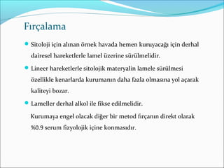 Fırçalama
Sitoloji için alınan örnek havada hemen kuruyacağı için derhal
dairesel hareketlerle lamel üzerine sürülmelidir.
Lineer hareketlerle sitolojik materyalin lamele sürülmesi
özellikle kenarlarda kurumanın daha fazla olmasına yol açarak
kaliteyi bozar.
Lameller derhal alkol ile fikse edilmelidir.
Kurumaya engel olacak diğer bir metod fırçanın direkt olarak
%0.9 serum fizyolojik içine konmasıdır.
 