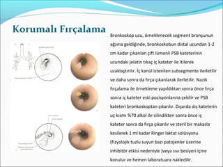 Korumalı Fırçalama Bronkoskop ucu, örneklenecek segment bronşunun
ağzına geldiğinde, bronkoskobun distal ucundan 1-2
cm kadar çıkarılan çift lümenli PSB kateterinin
ucundaki jelatin tıkaç iç kateter ile itilerek
uzaklaştırılır. İç kanül istenilen subsegmente ilerletilir
ve daha sonra da fırça çıkarılarak ilerletilir. Nazik
fırçalama ile örnekleme yapıldıktan sonra önce fırça
sonra iç kateter eski pozisyonlarına çekilir ve PSB
kateteri bronkoskoptan çıkarılır. Dışarda dış kateterin
uç kısmı %70 alkol ile silindikten sonra önce iç
kateter sonra da fırça çıkarılır ve steril bir makasla
kesilerek 1 ml kadar Ringer laktat solüsyonu
(fizyolojik tuzlu suyun bazı patojenler üzerine
inhibitör etkisi nedeniyle )veya sıvı besiyeri içine
konulur ve hemen laboratuara nakledilir.
 