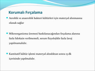 Korumalı Fırçalama
Aerobik ve anaerobik bakteri kültürleri için materyal alınmasına
olanak sağlar
Mikroorganizma üremesi baskılanacağından fırçalama alanına
fazla lidokain verilmemeli, serum fizyolojikle fazla lavaj
yapılmamalıdır.
Kantitatif kültür işlemi materyal alındıktan sonra 15 dk
içerisinde yapılmalıdır.
 