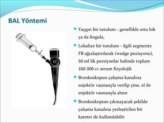BAL Yöntemi
Yaygın bir tutulum - genellikle orta lob
ya da lingula,
Lokalize bir tutulum - ilgili segmente
FB ağızlaştırılarak (wedge pozisyonu),
50 ml lik porsiyonlar halinde toplam
100-300 cc serum fizyolojik
Bronkoskopun çalışma kanalına
enjektör vasıtasıyla verilip yine, el ile
enjektör vasıtasıyla alınır
Bronkoskoptan çıkmayacak şekilde
çalışma kanalına yerleştirilen bir
kateter de kullanılabilir
 