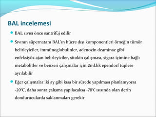 BAL incelemesi
BAL sıvısı önce santrifüj edilir
Sıvının süpernatanı BAL’ın hücre dışı komponentleri örneğin tümör
belirleyiciler, immünoglobulinler, adenozin deaminaz gibi
enfeksiyöz ajan belirleyiciler, sitokin çalışması, sigara içimine bağlı
metabolitler ve benzeri çalışmalar için 2ml.lik ependorf tüplere
ayrılabilir
Eğer çalışmalar iki ay gibi kısa bir sürede yapılması planlanıyorsa
-20O
C, daha sonra çalışma yapılacaksa -70O
C ısısında olan derin
dondurucularda saklanmaları gerekir
 
