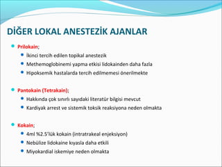 DİĞER LOKAL ANESTEZİK AJANLAR
 Prilokain;
 İkinci tercih edilen topikal anestezik
 Methemoglobinemi yapma etkisi lidokainden daha fazla
 Hipoksemik hastalarda tercih edilmemesi önerilmekte
 Pantokain (Tetrakain);
 Hakkında çok sınırlı sayıdaki literatür bilgisi mevcut
 Kardiyak arrest ve sistemik toksik reaksiyona neden olmakta
 Kokain;
 4ml %2.5’lük kokain (intratrakeal enjeksiyon)
 Nebülize lidokaine kıyasla daha etkili
 Miyokardial iskemiye neden olmakta
 