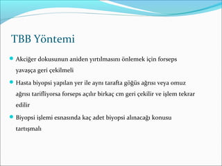 TBB Yöntemi
Akciğer dokusunun aniden yırtılmasını önlemek için forseps
yavaşça geri çekilmeli
Hasta biyopsi yapılan yer ile aynı tarafta göğüs ağrısı veya omuz
ağrısı tarifliyorsa forseps açılır birkaç cm geri çekilir ve işlem tekrar
edilir
Biyopsi işlemi esnasında kaç adet biyopsi alınacağı konusu
tartışmalı
 