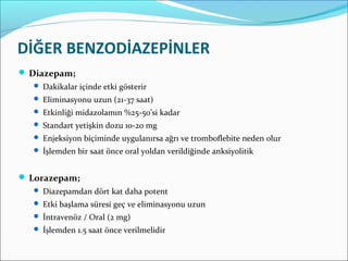 DİĞER BENZODİAZEPİNLER
 Diazepam;
 Dakikalar içinde etki gösterir
 Eliminasyonu uzun (21-37 saat)
 Etkinliği midazolamın %25-50’si kadar
 Standart yetişkin dozu 10-20 mg
 Enjeksiyon biçiminde uygulanırsa ağrı ve tromboflebite neden olur
 İşlemden bir saat önce oral yoldan verildiğinde anksiyolitik
 Lorazepam;
 Diazepamdan dört kat daha potent
 Etki başlama süresi geç ve eliminasyonu uzun
 İntravenöz / Oral (2 mg)
 İşlemden 1.5 saat önce verilmelidir
 