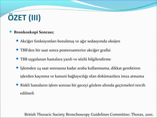 ÖZET (III)
 Bronkoskopi Sonrası;
 Akciğer fonksiyonları bozulmuş ve ağır sedasyonda oksijen
 TBB’den bir saat sonra posteroanterior akciğer grafisi
 TBB uygulanan hastalara yazılı ve sözlü bilgilendirme
 İşlemden 24 saat sonrasına kadar araba kullanmama, dikkat gerektiren
işlerden kaçınma ve kanuni bağlayıcılığı olan dokümanlara imza atmama
 Riskli hastaların işlem sonrası bir geceyi gözlem altında geçirmeleri tercih
edilmeli
British Thoracic Society Bronchoscopy Guidelines Committee; Thorax, 2001.
 