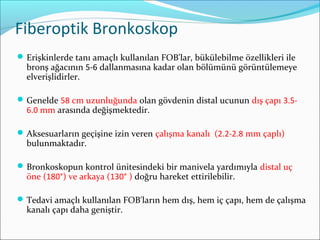 Fiberoptik Bronkoskop
Erişkinlerde tanı amaçlı kullanılan FOB'lar, bükülebilme özellikleri ile
bronş ağacının 5-6 dallanmasına kadar olan bölümünü görüntülemeye
elverişlidirler.
Genelde 58 cm uzunluğunda olan gövdenin distal ucunun dış çapı 3.5-
6.0 mm arasında değişmektedir.
Aksesuarların geçişine izin veren çalışma kanalı (2.2-2.8 mm çaplı)
bulunmaktadır.
Bronkoskopun kontrol ünitesindeki bir manivela yardımıyla distal uç
öne (180°) ve arkaya (130° ) doğru hareket ettirilebilir.
Tedavi amaçlı kullanılan FOB'ların hem dış, hem iç çapı, hem de çalışma
kanalı çapı daha geniştir.
 