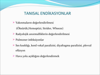 TANISAL ENDİKASYONLAR
 Yakınmaların değerlendirilmesi
(Öksürük,Hemoptizi, Stridor, Wheeze)
 Radyolojik anormalliklerin değerlendirilmesi
 Pulmoner infeksiyonlar
 Ses kısıklığı, kord vokal paralizisi, diyafragma paralizisi, plevral
efüzyon
 Hava yolu açıklığını değerlendirmek
 