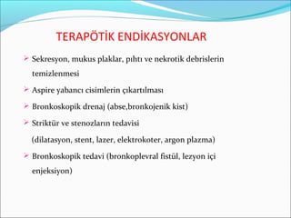 TERAPÖTİK ENDİKASYONLAR
 Sekresyon, mukus plaklar, pıhtı ve nekrotik debrislerin
temizlenmesi
 Aspire yabancı cisimlerin çıkartılması
 Bronkoskopik drenaj (abse,bronkojenik kist)
 Striktür ve stenozların tedavisi
(dilatasyon, stent, lazer, elektrokoter, argon plazma)
 Bronkoskopik tedavi (bronkoplevral fistül, lezyon içi
enjeksiyon)
 
