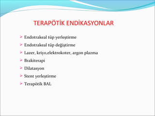 TERAPÖTİK ENDİKASYONLAR
 Endotrakeal tüp yerleştirme
 Endotrakeal tüp değiştirme
 Lazer, kriyo,elektrokoter, argon plazma
 Brakiterapi
 Dilatasyon
 Stent yerleştirme
 Terapötik BAL
 