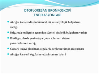 OTOFLORESAN BRONKOSKOPİ
ENDİKASYONLARI
Akciğer kanseri düşündüren klinik ve radyolojik bulguların
varlığı
Balgamda malignite açısından şüpheli sitolojik bulguların varlığı
Riskli gruplarda yeni ortaya çıkan solunum sistemi
yakınmalarının varlığı
Cerrahi tedavi planlanan olgularda senkron tümör araştırması
Akciğer kanserli olguların tedavi sonrası izlemi
 