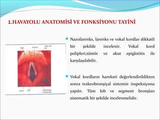 1.HAVAYOLU ANATOMİSİ VE FONKSİYONU TAYİNİ
 Nazofarenks, larenks ve vokal kordlar dikkatli
bir şekilde incelenir. Vokal kord
polipleri,tümör ve akut epiglotitis ile
karşılaşılabilir.
 Vokal kordların hareketi değerlendirildikten
sonra trakeobronşiyal sistemin inspeksiyonu
yapılır. Tüm lob ve segment bronşları
sistematik bir şekilde incelenmelidir.
 