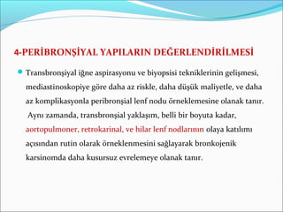 4-PERİBRONŞİYAL YAPILARIN DEĞERLENDİRİLMESİ
Transbronşiyal iğne aspirasyonu ve biyopsisi tekniklerinin gelişmesi,
mediastinoskopiye göre daha az riskle, daha düşük maliyetle, ve daha
az komplikasyonla peribronşial lenf nodu örneklemesine olanak tanır.
Aynı zamanda, transbronşial yaklaşım, belli bir boyuta kadar,
aortopulmoner, retrokarinal, ve hilar lenf nodlarının olaya katılımı
açısından rutin olarak örneklenmesini sağlayarak bronkojenik
karsinomda daha kusursuz evrelemeye olanak tanır.
 