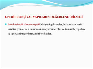 4-PERİBRONŞİYAL YAPILARIN DEĞERLENDİRİLMESİ
Bronkoskopik ultrasonografideki yeni gelişmeler, lezyonların kesin
lokalizasyonlarının bulunmasında yardımcı olur ve tanısal biyopsilere
ve iğne aspirasyonlarına rehberlik eder..
 