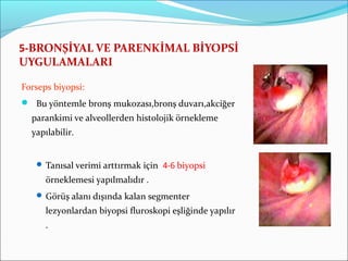 5-BRONŞİYAL VE PARENKİMAL BİYOPSİ
UYGULAMALARI
Forseps biyopsi:
 Bu yöntemle bronş mukozası,bronş duvarı,akciğer
parankimi ve alveollerden histolojik örnekleme
yapılabilir.
 Tanısal verimi arttırmak için 4-6 biyopsi
örneklemesi yapılmalıdır .
 Görüş alanı dışında kalan segmenter
lezyonlardan biyopsi fluroskopi eşliğinde yapılır
.
 