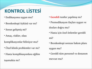 KONTROL LİSTESİ
• Endikasyonu uygun mu?
• Bronkoskopi öyküsü var mı?
• Sorun gelişmiş mi?
• Amaç, riskler, olası
komplikasyonlar biliniyor mu?
• Özel klinik problemler var mı?
• Hasta komplikasyonlara eğilim
taşımakta mı?
• Gerekli testler yapılmış mı?
• Premedikasyon ilaçları uygun ve
dozları doğru mu?
• Hasta için özel önlemler gerekli
mi?
• Bronkoskopi sonrası bakım planı
uygun mu?
• Gerekli tüm personel ve donanım
mevcut mu?
 