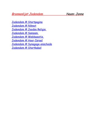 Bronnenlijst Jodendom              Naam: Janne

Jodendom   #   Startpagina
Jodendom   #   Niknet
Jodendom   #   Joodse Religie
Jodendom   #   Samsam
Jodendom   #   Webkwestie
Jodendom   #   Hoor-Israel
Jodendom   #   Synagoge-enschede
Jodendom   #   Startkabel
 