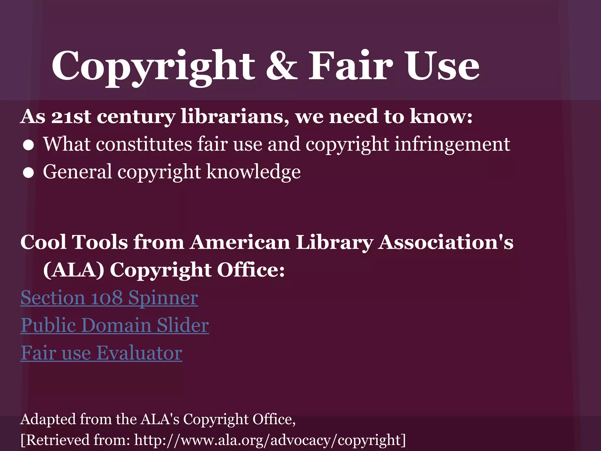Copyright & Fair Use
As 21st century librarians, we need to know:
• What constitutes fair use and copyright infringement
• General copyright knowledge


Cool Tools from American Library Association's
  (ALA) Copyright Office:
Section 108 Spinner
Public Domain Slider
Fair use Evaluator


Adapted from the ALA's Copyright Office,
[Retrieved from: http://www.ala.org/advocacy/copyright]
 