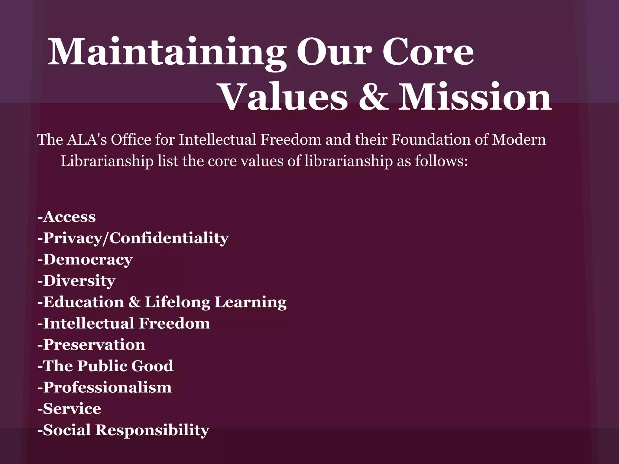 Maintaining Our Core
         Values & Mission
The ALA's Office for Intellectual Freedom and their Foundation of Modern
   Librarianship list the core values of librarianship as follows:


-Access
-Privacy/Confidentiality
-Democracy
-Diversity
-Education & Lifelong Learning
-Intellectual Freedom
-Preservation
-The Public Good
-Professionalism
-Service
-Social Responsibility
 