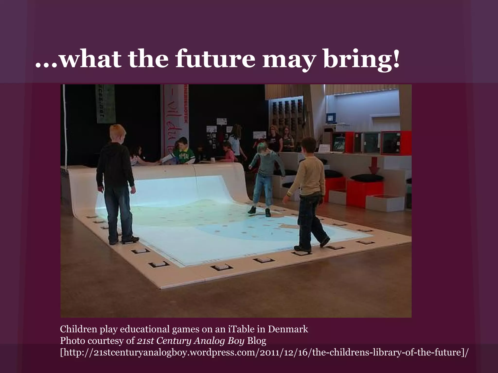 ...what the future may bring!




  Children play educational games on an iTable in Denmark
  Photo courtesy of 21st Century Analog Boy Blog
  [http://21stcenturyanalogboy.wordpress.com/2011/12/16/the-childrens-library-of-the-future]/
 