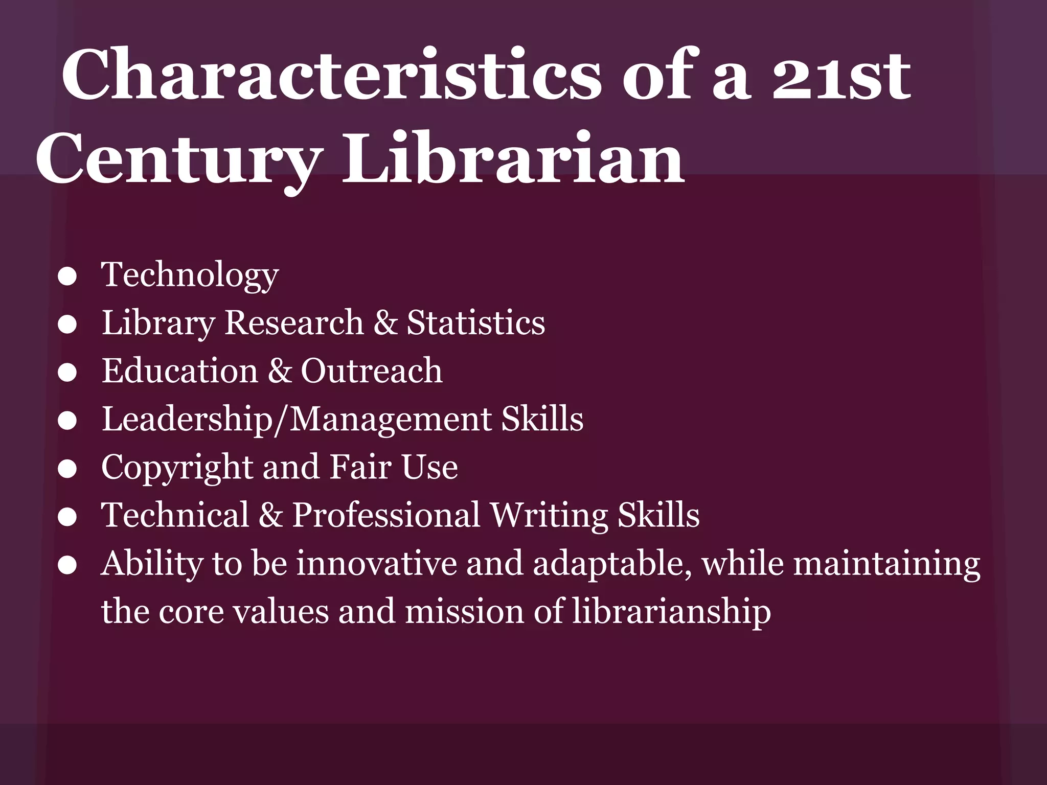 Characteristics of a 21st
Century Librarian
• Technology
• Library Research & Statistics
• Education & Outreach
• Leadership/Management Skills
• Copyright and Fair Use
• Technical & Professional Writing Skills
• Ability to be innovative and adaptable, while maintaining
   the core values and mission of librarianship
 