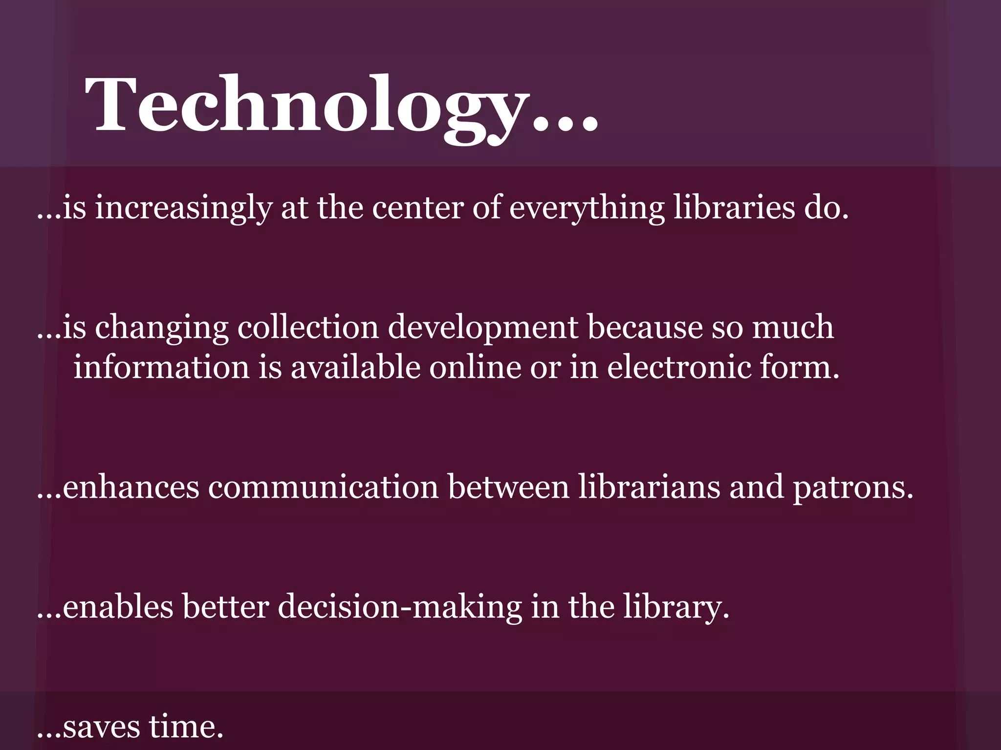 Technology...
...is increasingly at the center of everything libraries do.


...is changing collection development because so much
    information is available online or in electronic form.


...enhances communication between librarians and patrons.


...enables better decision-making in the library.


...saves time.
 