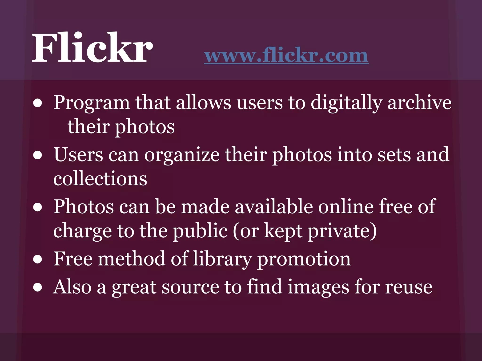 Flickr               www.flickr.com

• Program that allows users to digitally archive
     their photos
•   Users can organize their photos into sets and
    collections
•   Photos can be made available online free of
    charge to the public (or kept private)
•   Free method of library promotion
•   Also a great source to find images for reuse
 