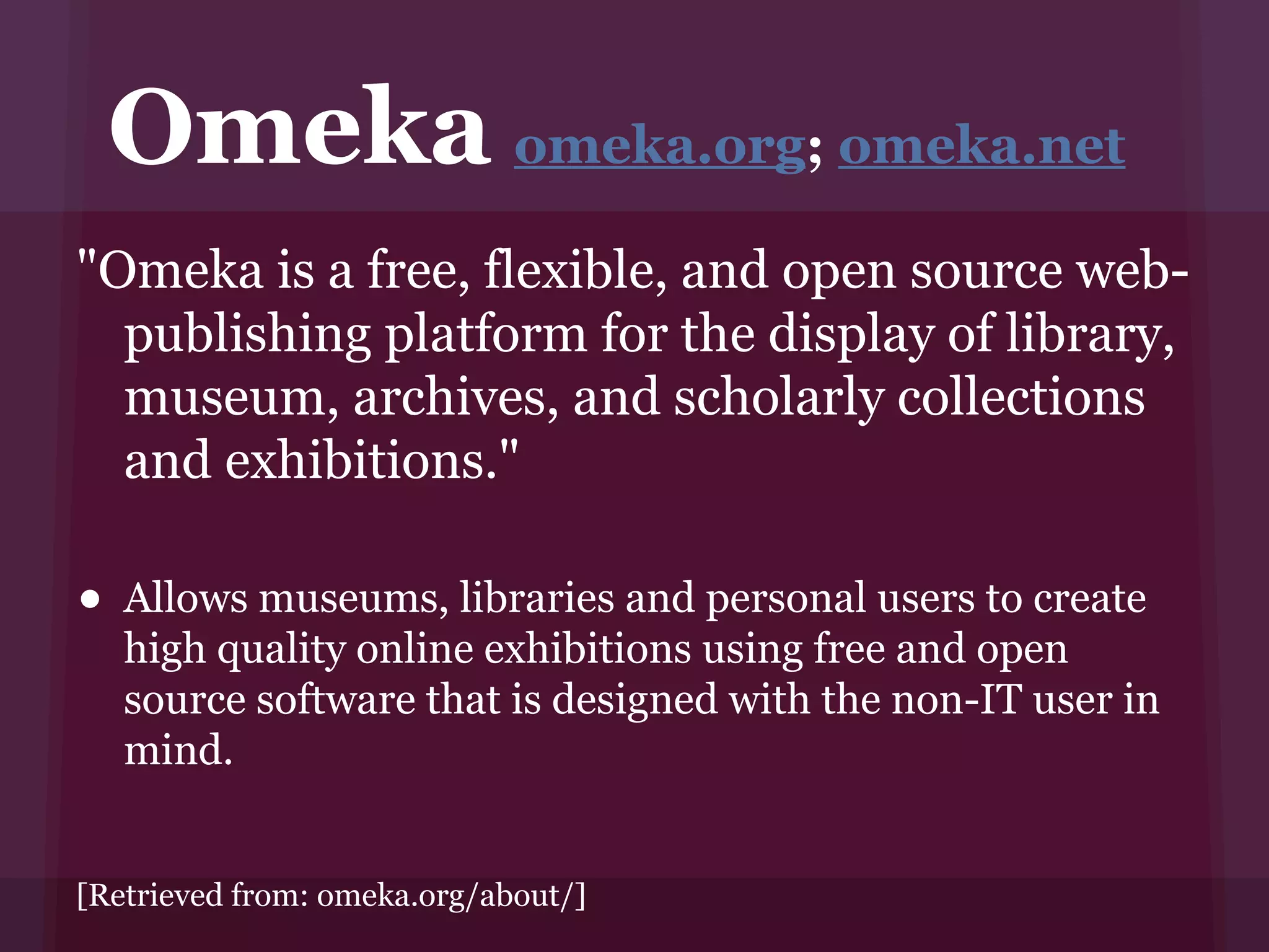 Omeka omeka.org; omeka.net
"Omeka is a free, flexible, and open source web-
  publishing platform for the display of library,
  museum, archives, and scholarly collections
  and exhibitions."

• Allows museums, libraries and personal users to create
   high quality online exhibitions using free and open
   source software that is designed with the non-IT user in
   mind.


[Retrieved from: omeka.org/about/]
 