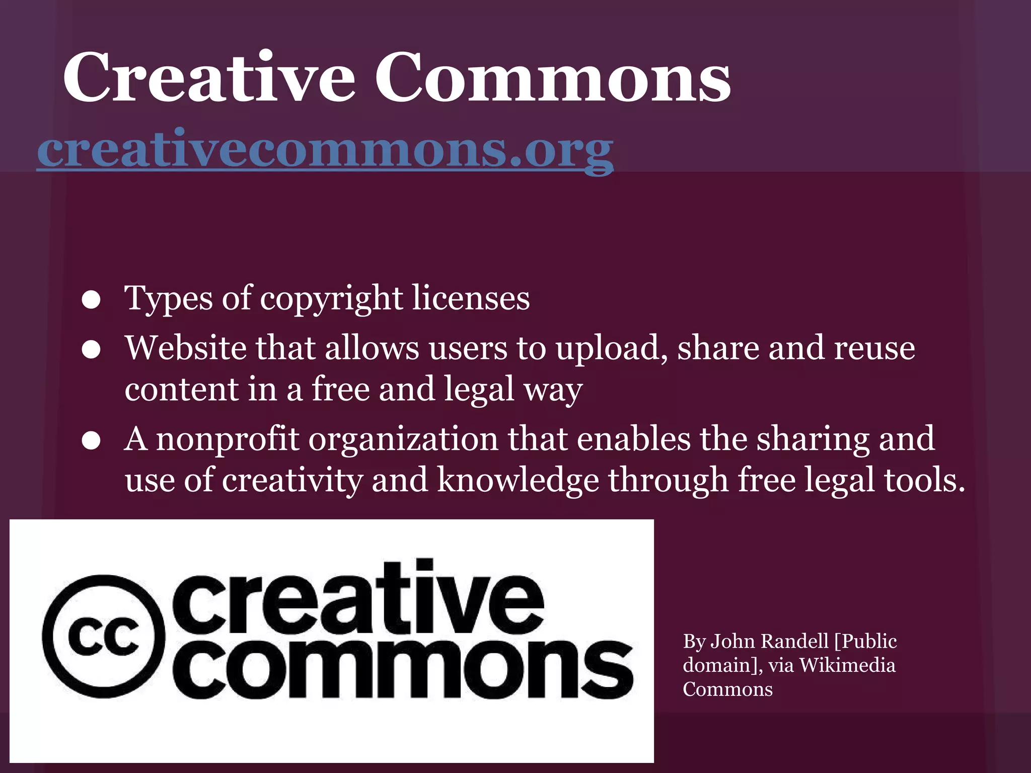 Creative Commons
creativecommons.org


 • Types of copyright licenses
 • Websitein a free andusers to upload, share and reuse
   content
            that allows
                         legal way
 • A nonprofit organization that enables thefree legal and
   use of creativity and knowledge through
                                              sharing
                                                       tools.



                                         By John Randell [Public
                                         domain], via Wikimedia
                                         Commons
 